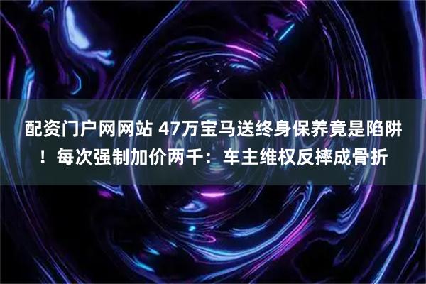 配资门户网网站 47万宝马送终身保养竟是陷阱！每次强制加价两千：车主维权反摔成骨折