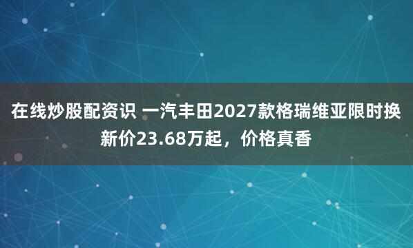 在线炒股配资识 一汽丰田2027款格瑞维亚限时换新价23.68万起，价格真香
