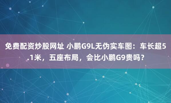 免费配资炒股网址 小鹏G9L无伪实车图：车长超5.1米，五座布局，会比小鹏G9贵吗？