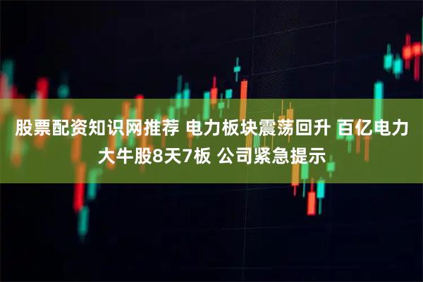 股票配资知识网推荐 电力板块震荡回升 百亿电力大牛股8天7板 公司紧急提示