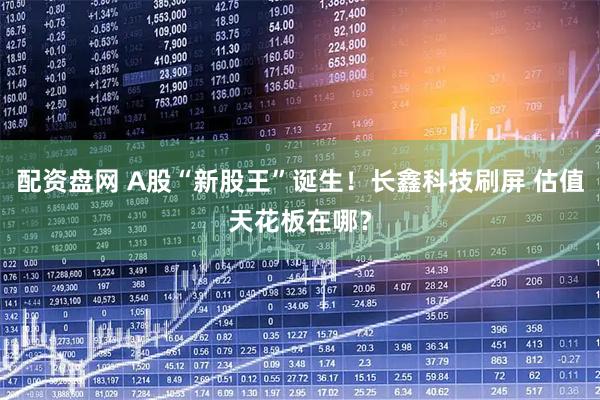配资盘网 A股“新股王”诞生！长鑫科技刷屏 估值天花板在哪？